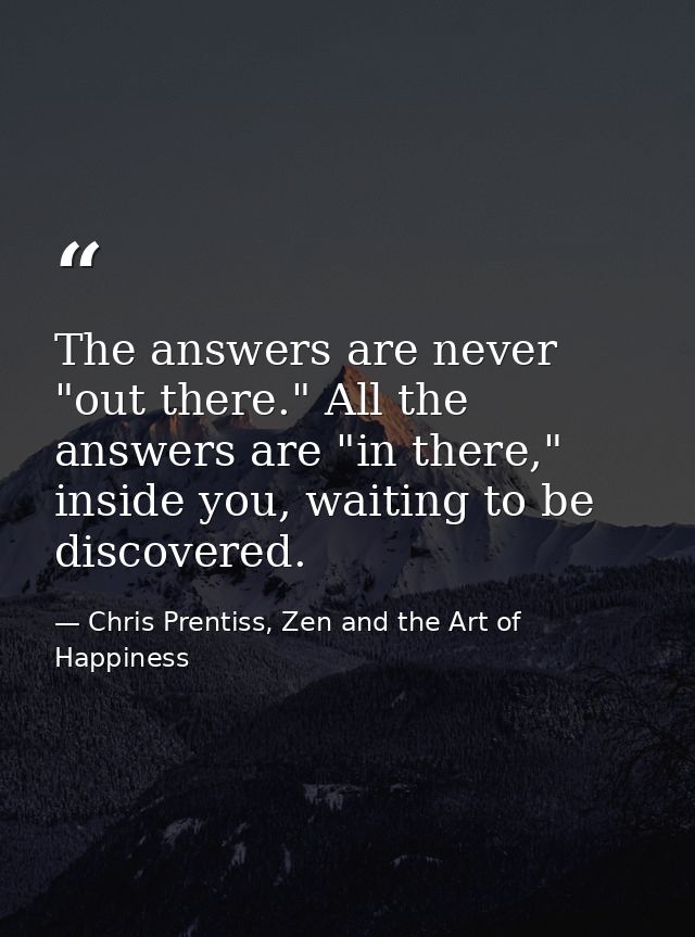 The answers are never "out there." All the answers are "in there," inside you, waiting to be discovered. — Chris Prentiss, Zen and the Art of Happiness