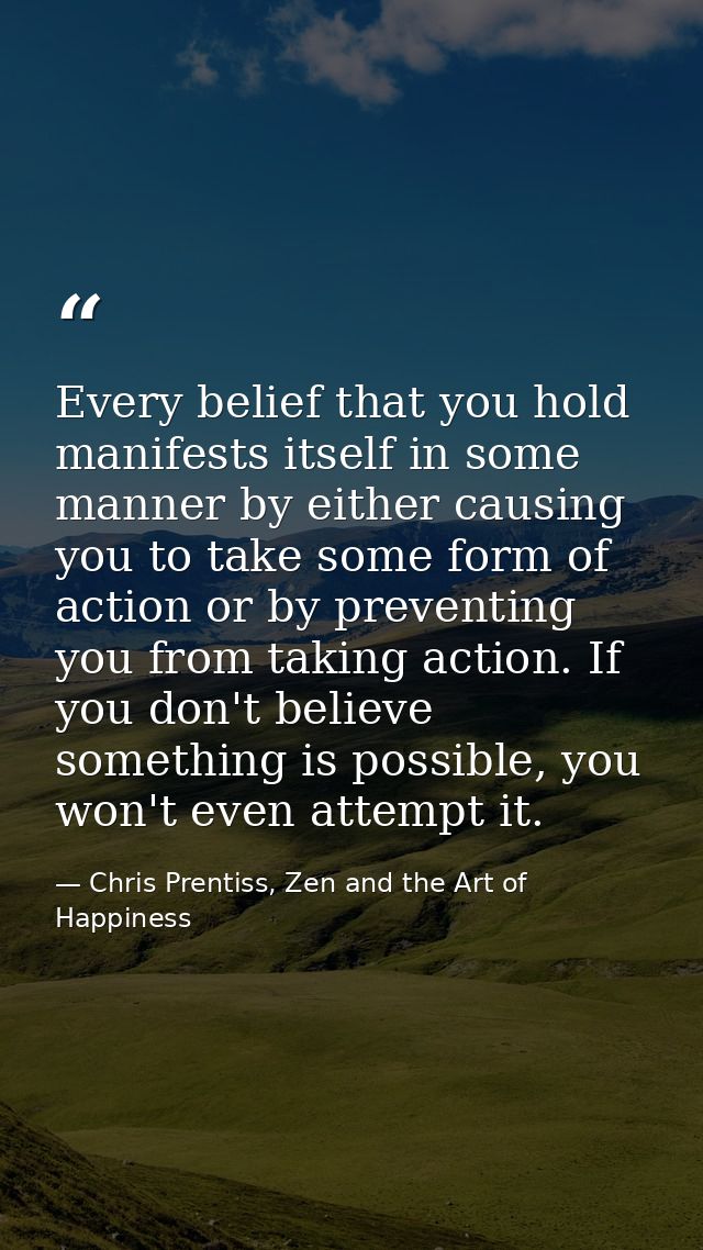 Every belief that you hold manifests itself in some manner by either causing you to take some form of action or by preve — Chris Prentiss, Zen and the Art of Happiness
