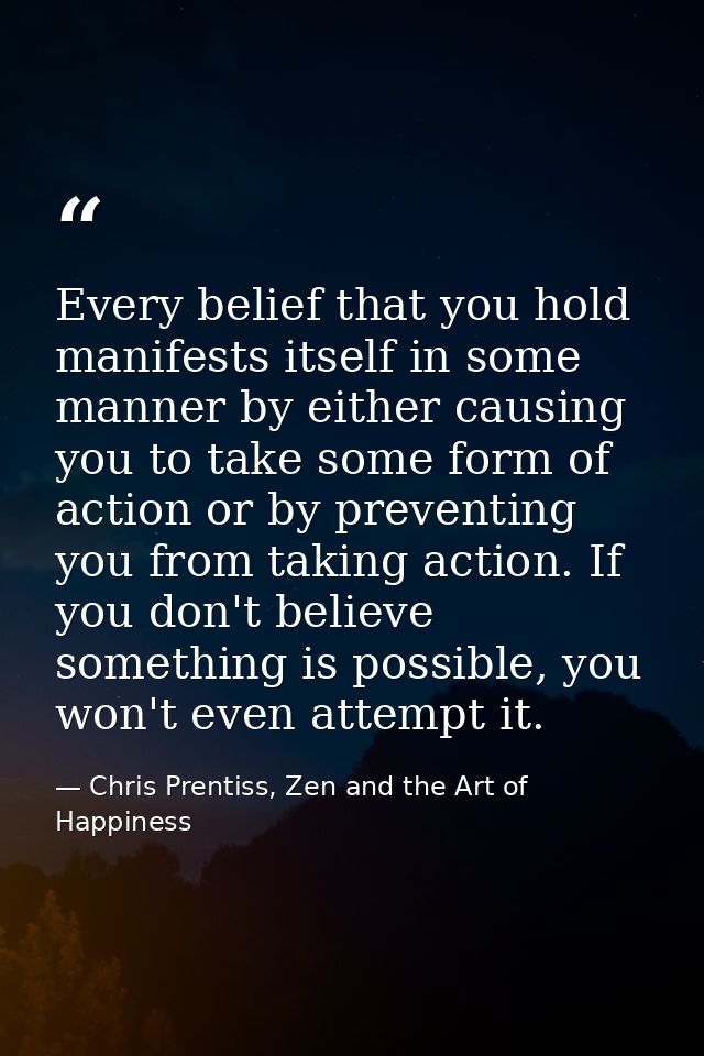 Every belief that you hold manifests itself in some manner by either causing you to take some form of action or by preve — Chris Prentiss, Zen and the Art of Happiness