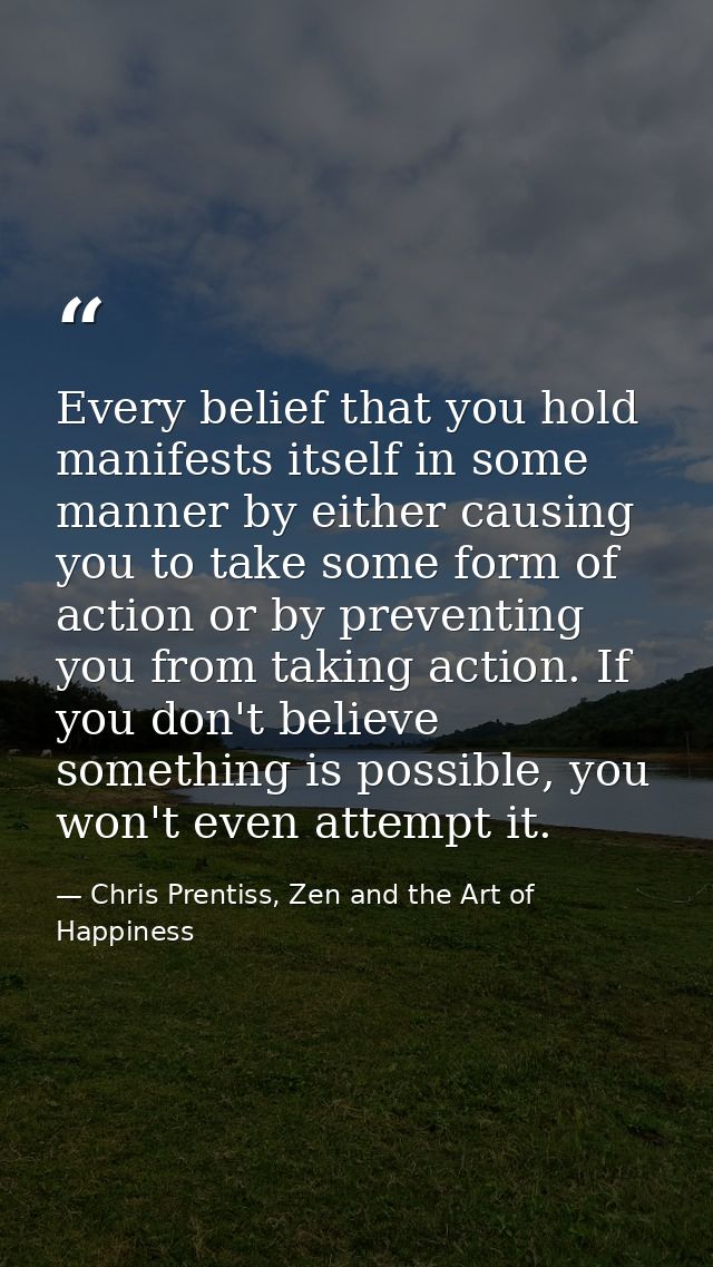 Every belief that you hold manifests itself in some manner by either causing you to take some form of action or by preve — Chris Prentiss, Zen and the Art of Happiness