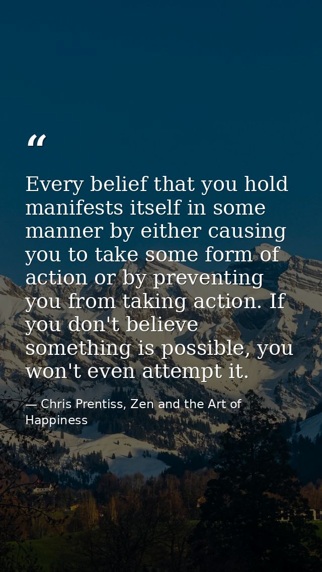 Every belief that you hold manifests itself in some manner by either causing you to take some form of action or by preve — Chris Prentiss, Zen and the Art of Happiness