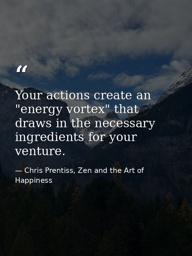 Your actions create an "energy vortex" that draws in the necessary ingredients for your venture. — Chris Prentiss, Zen and the Art of Happiness