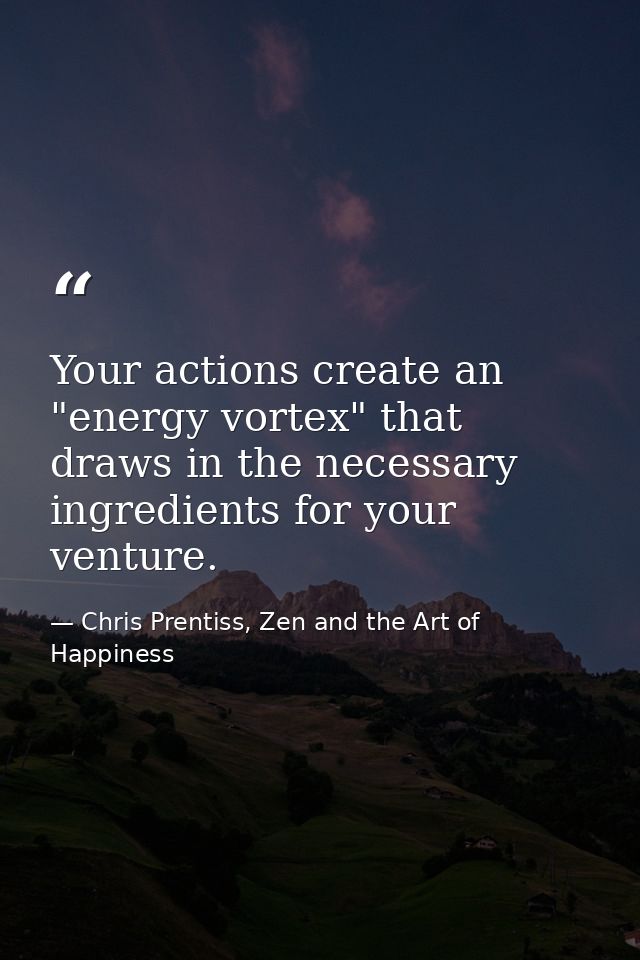 Your actions create an "energy vortex" that draws in the necessary ingredients for your venture. — Chris Prentiss, Zen and the Art of Happiness