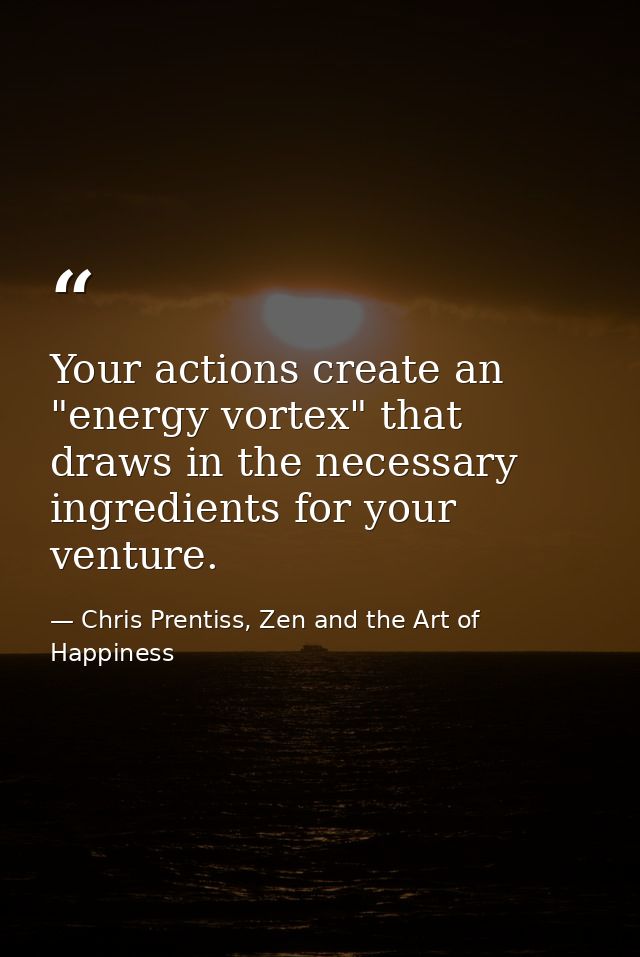 Your actions create an "energy vortex" that draws in the necessary ingredients for your venture. — Chris Prentiss, Zen and the Art of Happiness