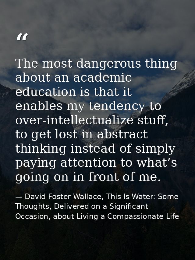 The most dangerous thing about an academic education is that it enables my tendency to over-intellectualize stuff, to ge — David Foster Wallace, This Is Water: Some Thoughts, Delivered on a Significant Occasion, about Living a Compassionate Life