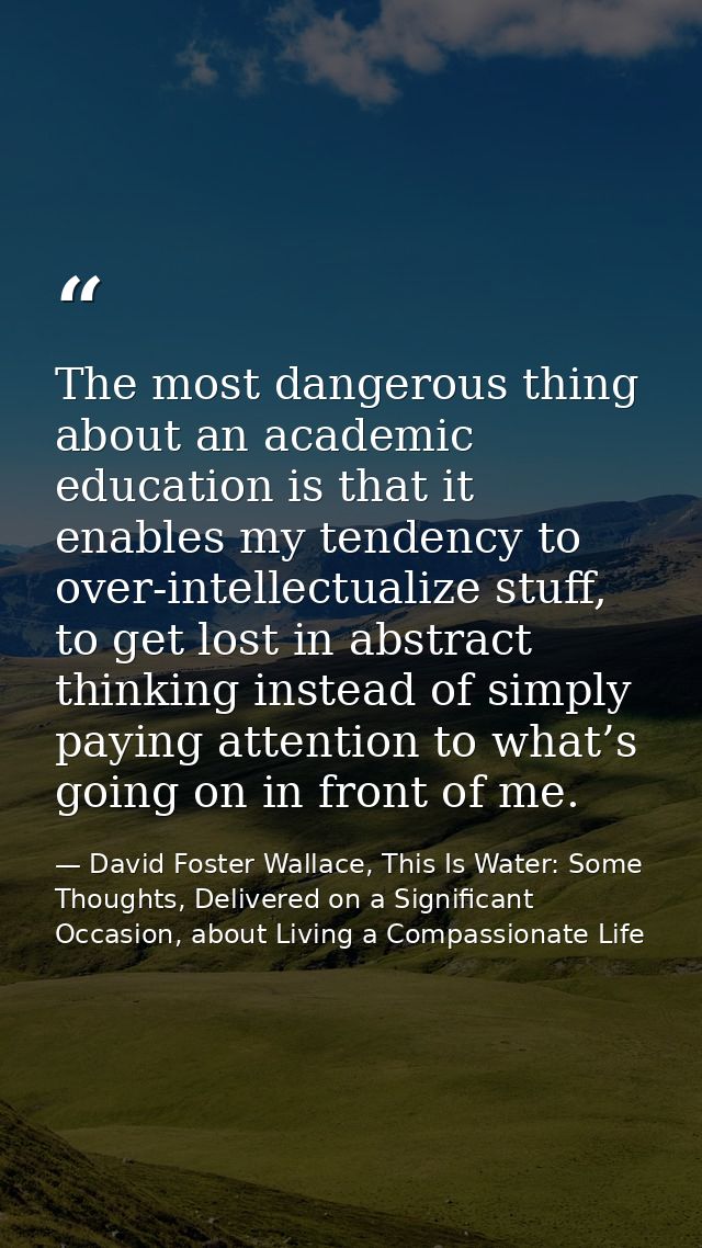 The most dangerous thing about an academic education is that it enables my tendency to over-intellectualize stuff, to ge — David Foster Wallace, This Is Water: Some Thoughts, Delivered on a Significant Occasion, about Living a Compassionate Life