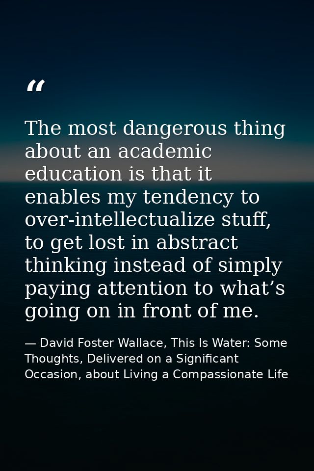The most dangerous thing about an academic education is that it enables my tendency to over-intellectualize stuff, to ge — David Foster Wallace, This Is Water: Some Thoughts, Delivered on a Significant Occasion, about Living a Compassionate Life