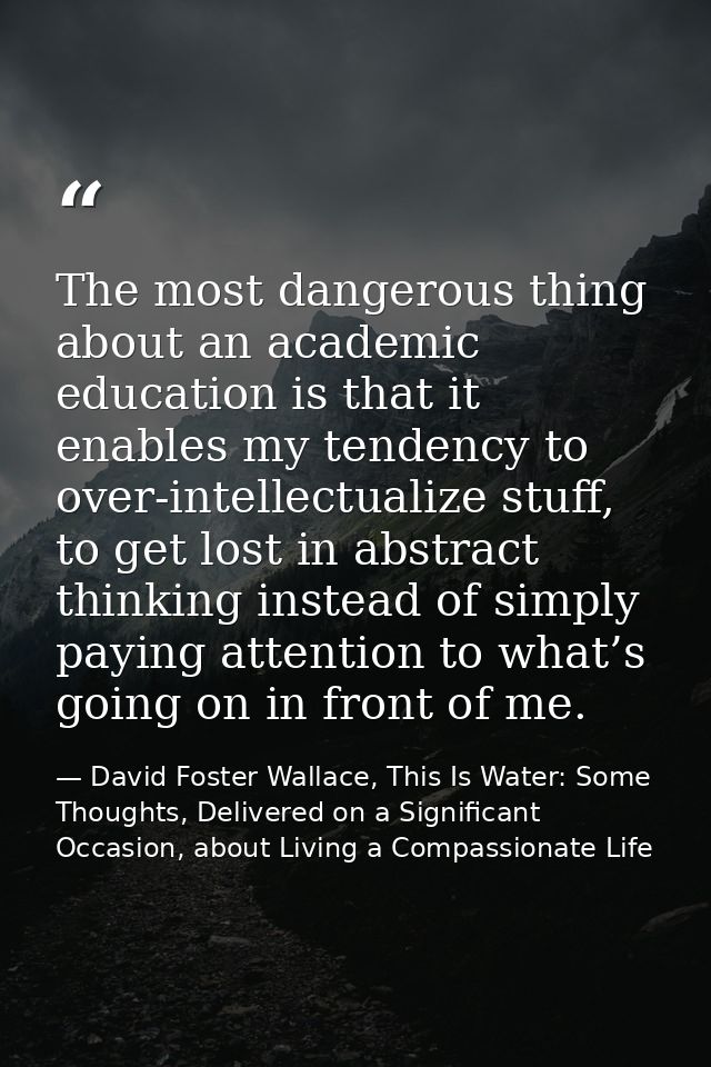 The most dangerous thing about an academic education is that it enables my tendency to over-intellectualize stuff, to ge — David Foster Wallace, This Is Water: Some Thoughts, Delivered on a Significant Occasion, about Living a Compassionate Life