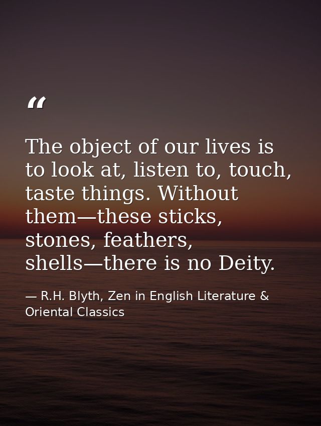 The object of our lives is to look at, listen to, touch, taste things. Without them—these sticks, stones, feathers, shel — R.H. Blyth, Zen in English Literature & Oriental Classics