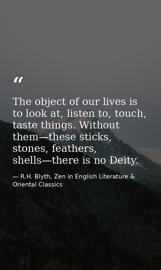 The object of our lives is to look at, listen to, touch, taste things. Without them—these sticks, stones, feathers, shel — R.H. Blyth, Zen in English Literature & Oriental Classics