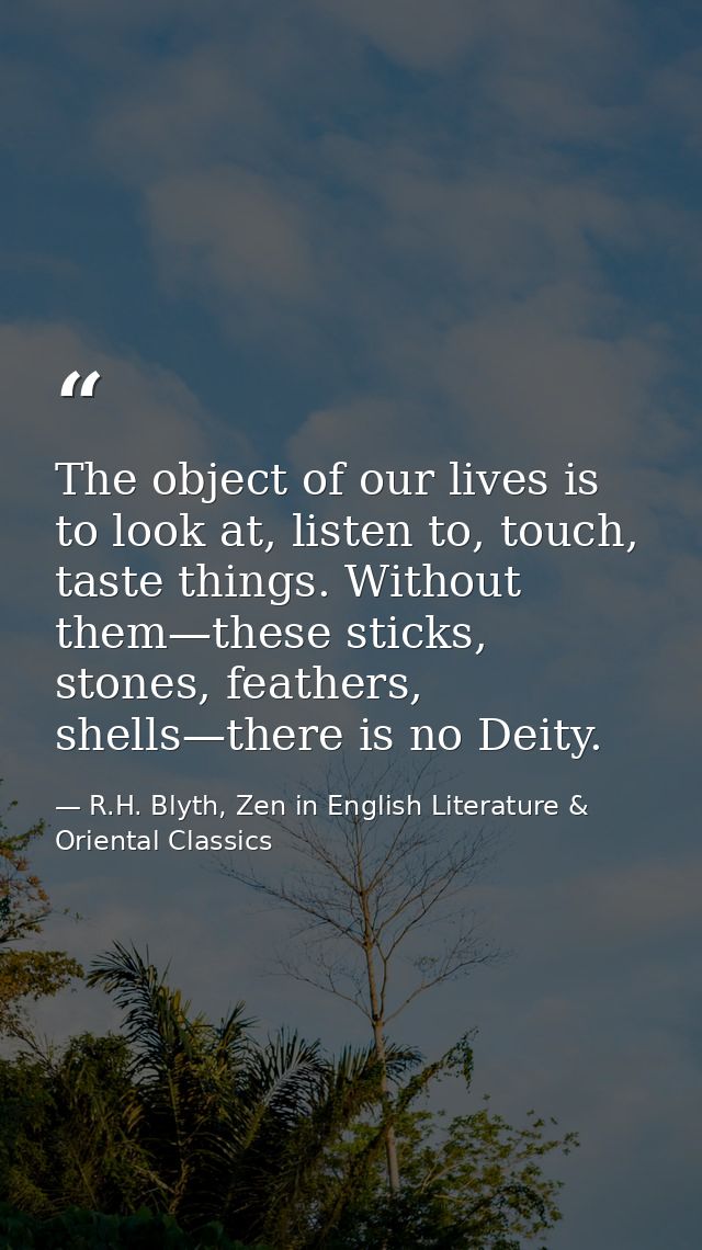 The object of our lives is to look at, listen to, touch, taste things. Without them—these sticks, stones, feathers, shel — R.H. Blyth, Zen in English Literature & Oriental Classics