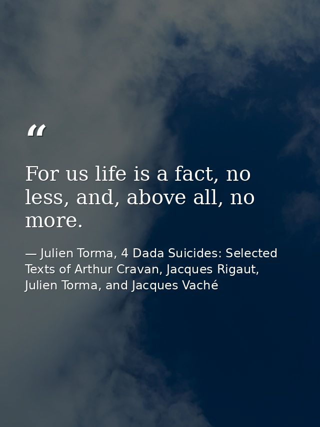 For us life is a fact, no less, and, above all, no more. — Julien Torma, 4 Dada Suicides: Selected Texts of Arthur Cravan, Jacques Rigaut, Julien Torma, and Jacques Vaché