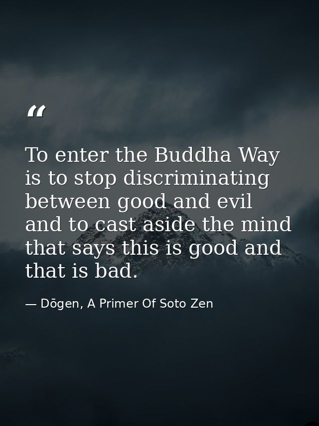 To enter the Buddha Way is to stop discriminating between good and evil and to cast aside the mind that says this is goo — Dōgen, A Primer Of Soto Zen