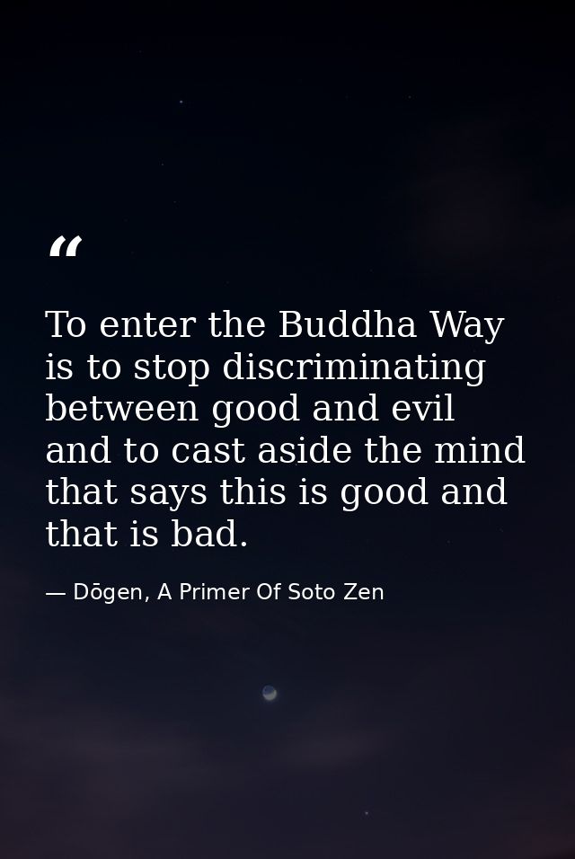 To enter the Buddha Way is to stop discriminating between good and evil and to cast aside the mind that says this is goo — Dōgen, A Primer Of Soto Zen