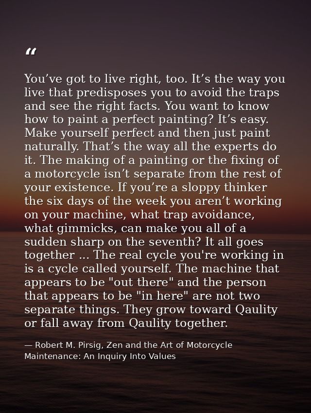 You’ve got to live right, too. It’s the way you live that predisposes you to avoid the traps and see the right facts. Yo — Robert M. Pirsig, Zen and the Art of Motorcycle Maintenance: An Inquiry Into Values