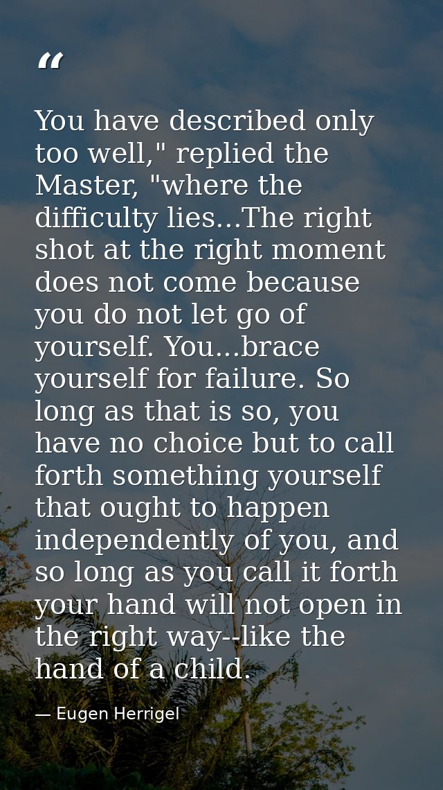 You have described only too well," replied the Master, "where the difficulty lies...The right shot at the right moment d — Eugen Herrigel