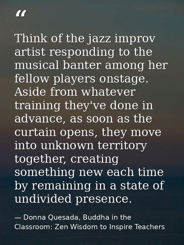 Think of the jazz improv artist responding to the musical banter among her fellow players onstage. Aside from whatever t — Donna Quesada, Buddha in the Classroom: Zen Wisdom to Inspire Teachers
