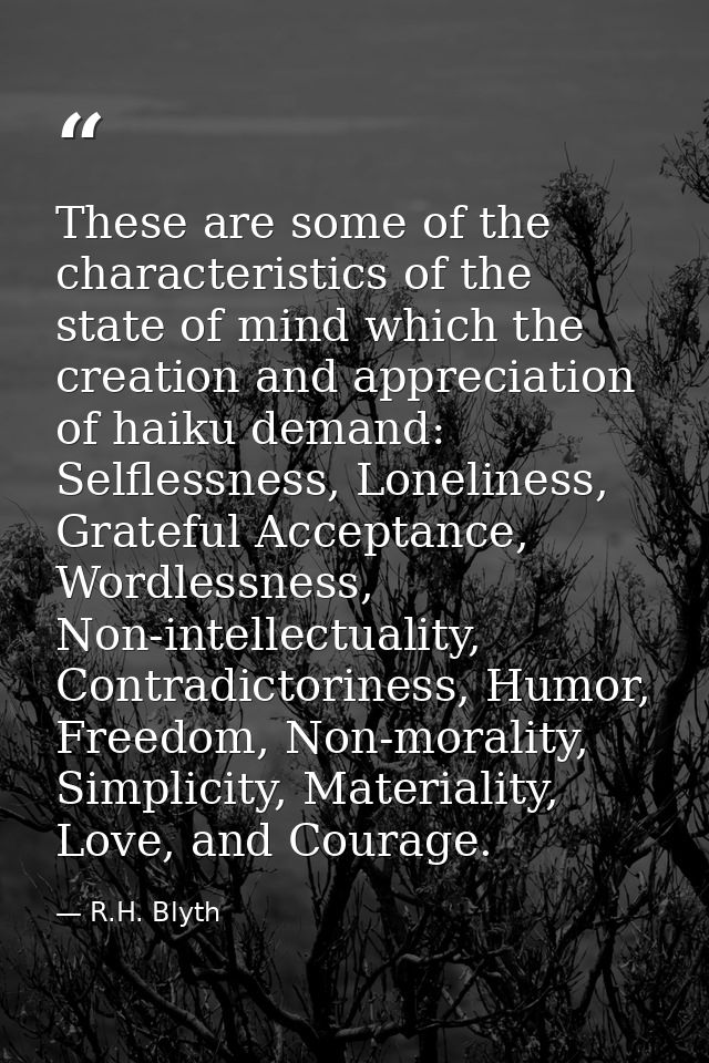 These are some of the characteristics of the state of mind which the creation and appreciation of haiku demand: Selfless — R.H. Blyth