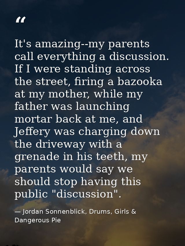 It's amazing--my parents call everything a discussion. If I were standing across the street, firing a bazooka at my moth — Jordan Sonnenblick, Drums, Girls & Dangerous Pie