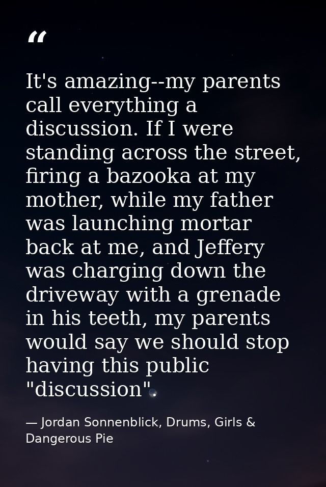 It's amazing--my parents call everything a discussion. If I were standing across the street, firing a bazooka at my moth — Jordan Sonnenblick, Drums, Girls & Dangerous Pie