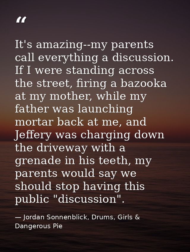 It's amazing--my parents call everything a discussion. If I were standing across the street, firing a bazooka at my moth — Jordan Sonnenblick, Drums, Girls & Dangerous Pie
