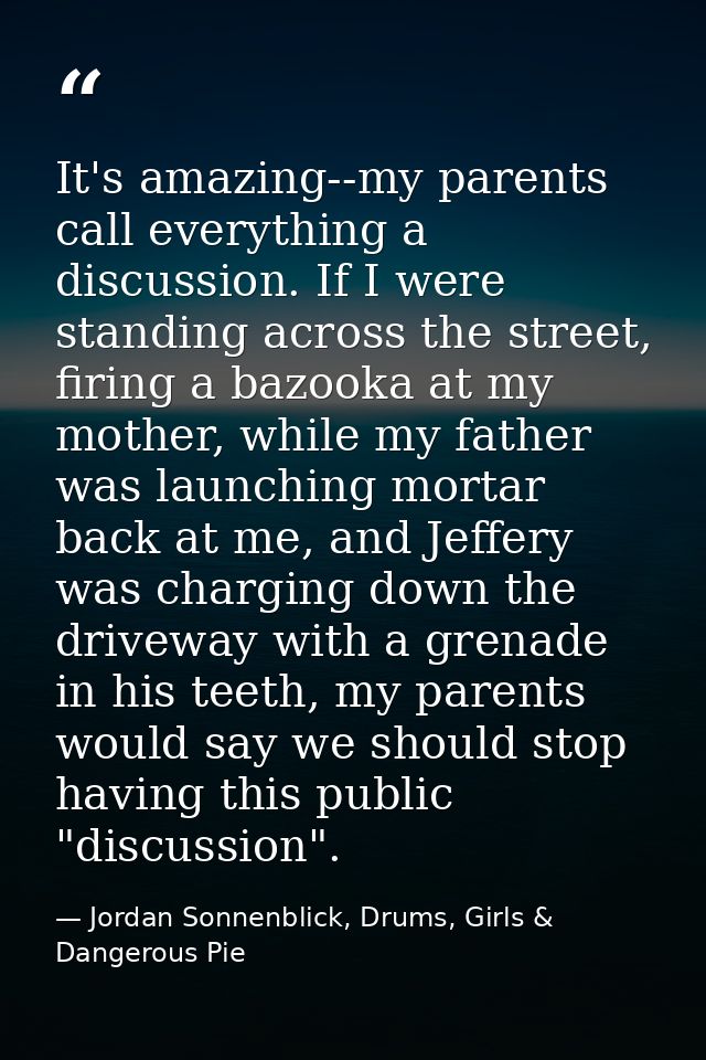 It's amazing--my parents call everything a discussion. If I were standing across the street, firing a bazooka at my moth — Jordan Sonnenblick, Drums, Girls & Dangerous Pie