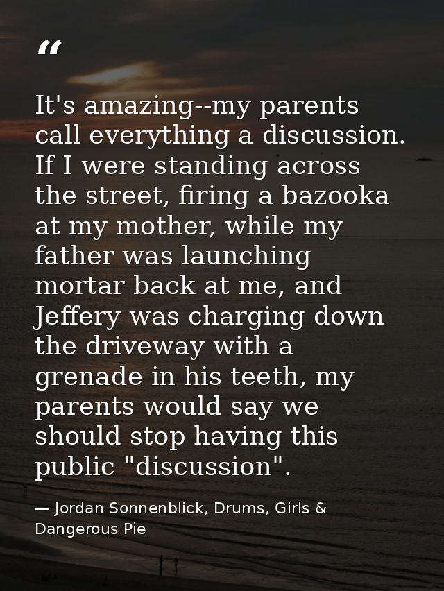 It's amazing--my parents call everything a discussion. If I were standing across the street, firing a bazooka at my moth — Jordan Sonnenblick, Drums, Girls & Dangerous Pie