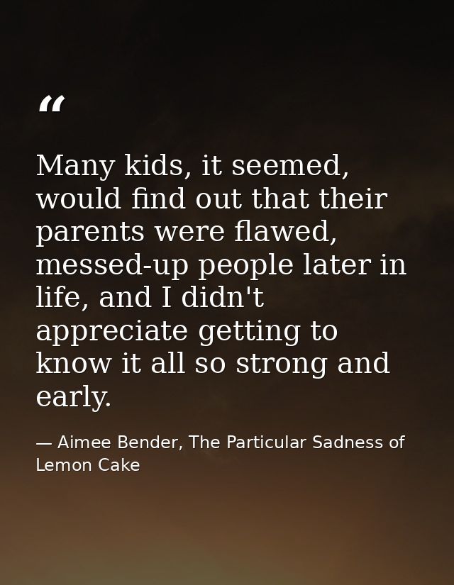 Many kids, it seemed, would find out that their parents were flawed, messed-up people later in life, and I didn't apprec — Aimee Bender, The Particular Sadness of Lemon Cake