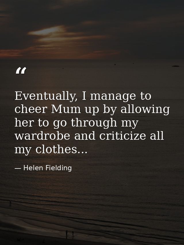Eventually, I manage to cheer Mum up by allowing her to go through my wardrobe and criticize all my clothes... — Helen Fielding