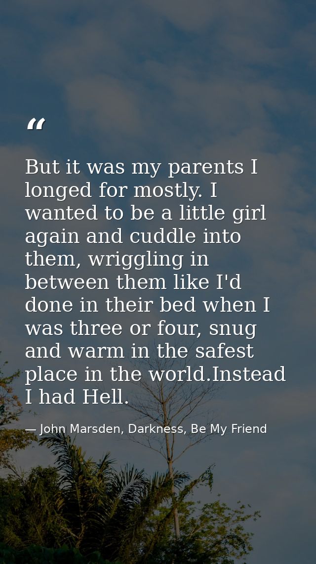 But it was my parents I longed for mostly. I wanted to be a little girl again and cuddle into them, wriggling in between — John Marsden, Darkness, Be My Friend