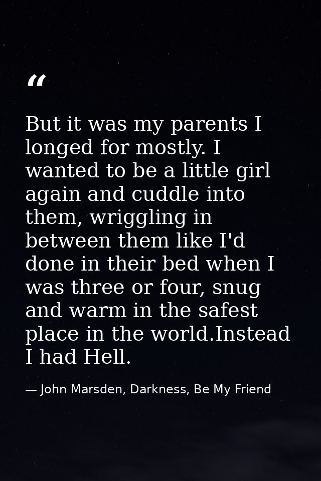 But it was my parents I longed for mostly. I wanted to be a little girl again and cuddle into them, wriggling in between — John Marsden, Darkness, Be My Friend