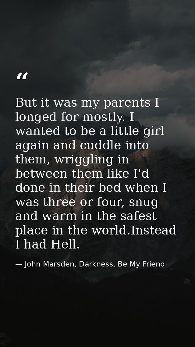 But it was my parents I longed for mostly. I wanted to be a little girl again and cuddle into them, wriggling in between — John Marsden, Darkness, Be My Friend