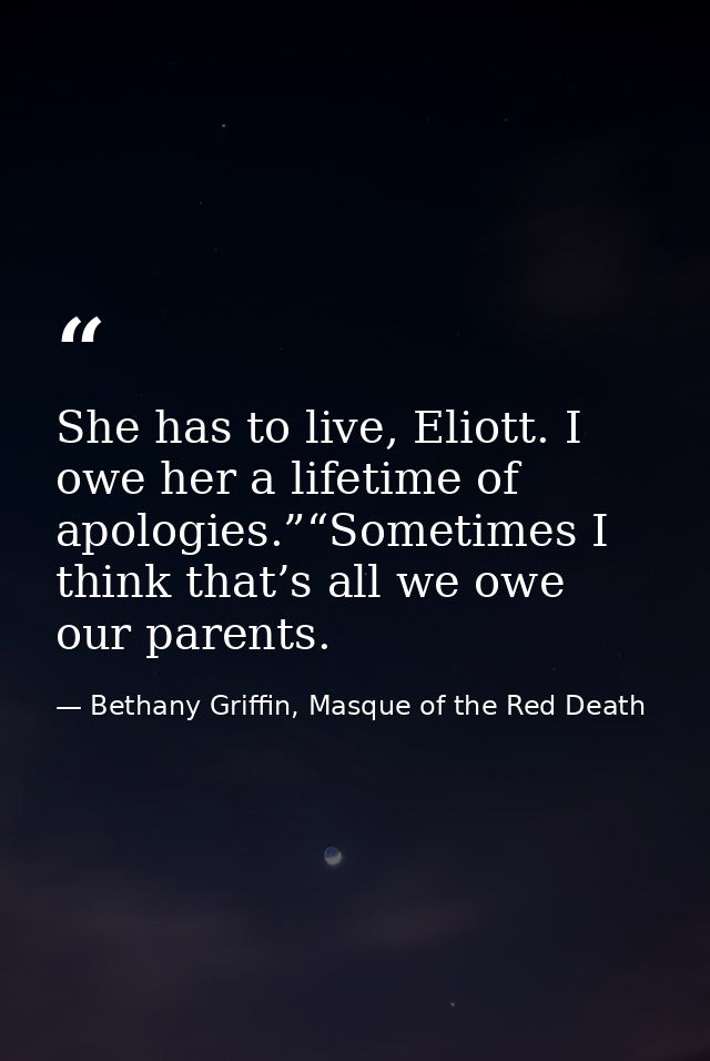 She has to live, Eliott. I owe her a lifetime of apologies.”“Sometimes I think that’s all we owe our parents. — Bethany Griffin, Masque of the Red Death