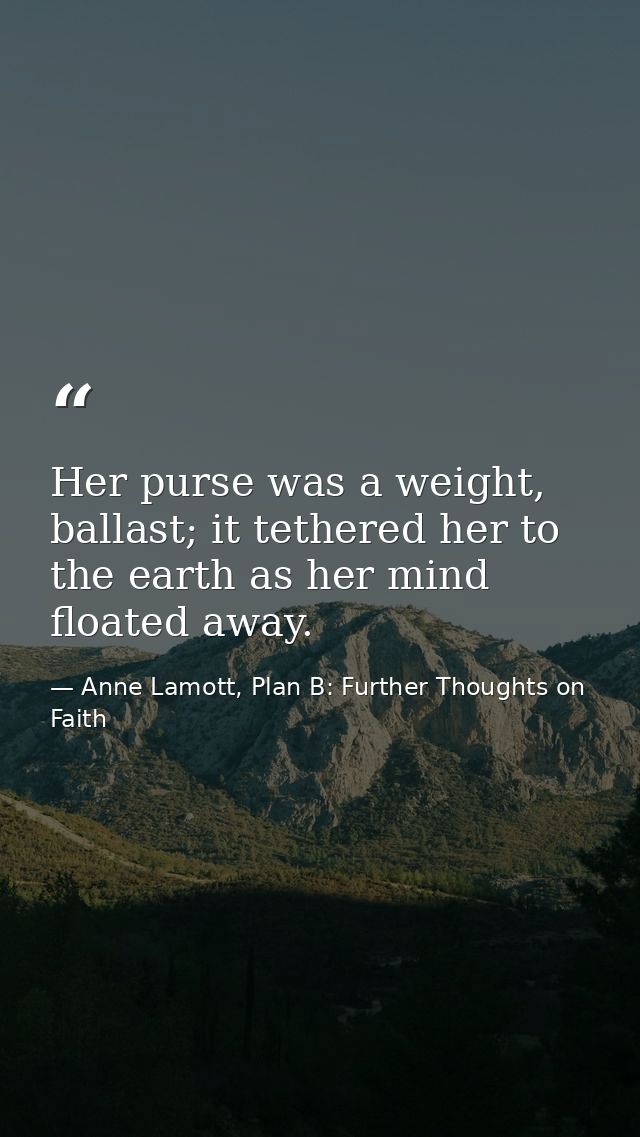 Her purse was a weight, ballast; it tethered her to the earth as her mind floated away. — Anne Lamott, Plan B: Further Thoughts on Faith