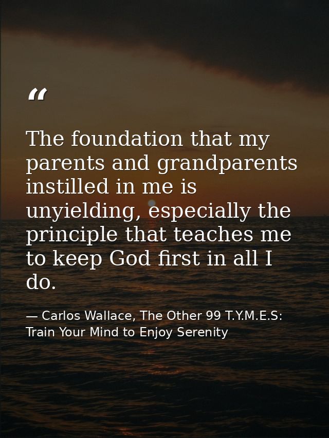 The foundation that my parents and grandparents instilled in me is unyielding, especially the principle that teaches me  — Carlos Wallace, The Other 99 T.Y.M.E.S: Train Your Mind to Enjoy Serenity