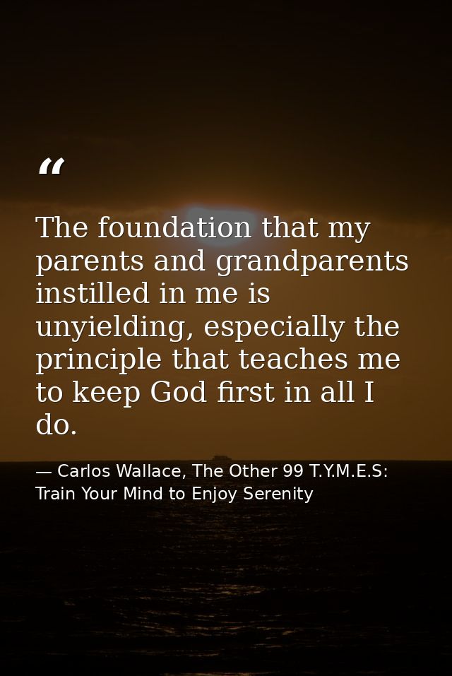 The foundation that my parents and grandparents instilled in me is unyielding, especially the principle that teaches me  — Carlos Wallace, The Other 99 T.Y.M.E.S: Train Your Mind to Enjoy Serenity