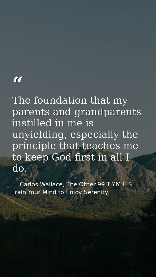 The foundation that my parents and grandparents instilled in me is unyielding, especially the principle that teaches me  — Carlos Wallace, The Other 99 T.Y.M.E.S: Train Your Mind to Enjoy Serenity