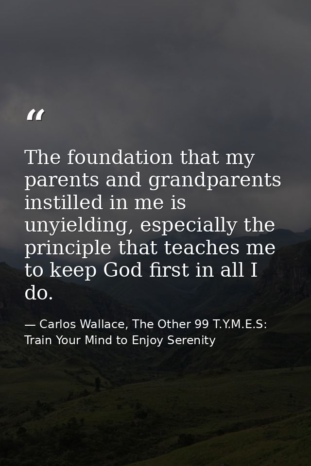 The foundation that my parents and grandparents instilled in me is unyielding, especially the principle that teaches me  — Carlos Wallace, The Other 99 T.Y.M.E.S: Train Your Mind to Enjoy Serenity