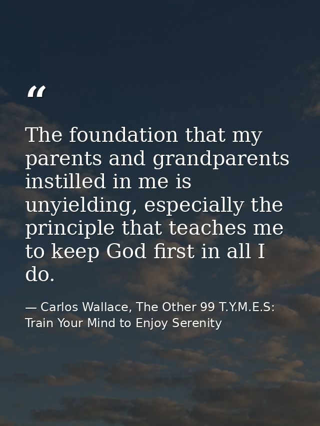 The foundation that my parents and grandparents instilled in me is unyielding, especially the principle that teaches me  — Carlos Wallace, The Other 99 T.Y.M.E.S: Train Your Mind to Enjoy Serenity