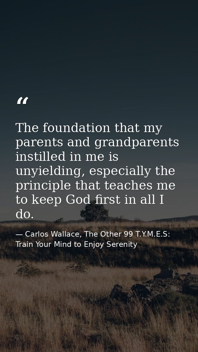 The foundation that my parents and grandparents instilled in me is unyielding, especially the principle that teaches me  — Carlos Wallace, The Other 99 T.Y.M.E.S: Train Your Mind to Enjoy Serenity