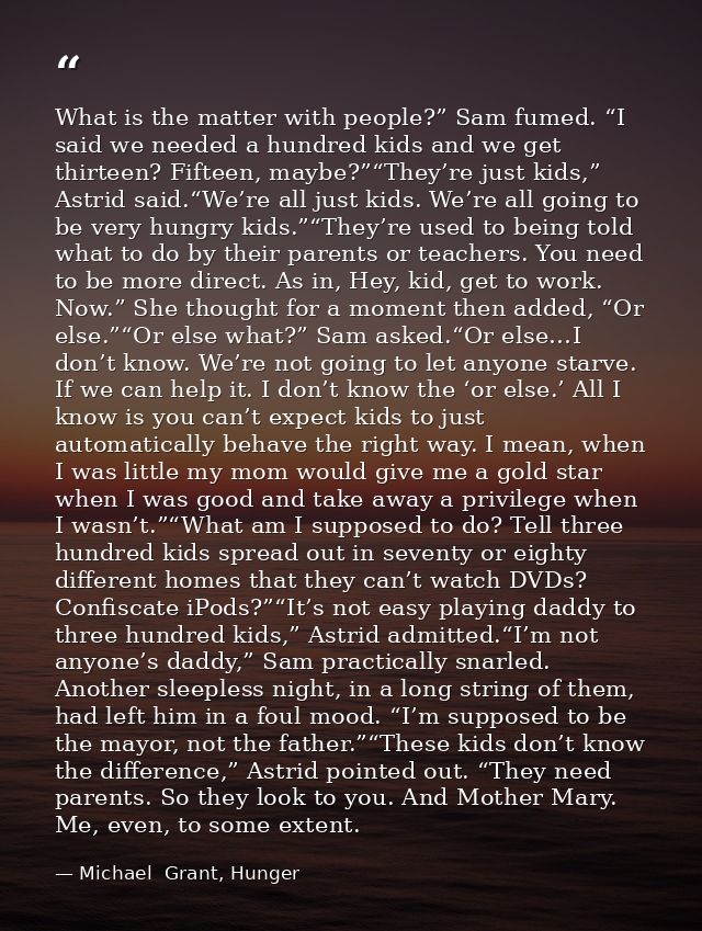 What is the matter with people?” Sam fumed. “I said we needed a hundred kids and we get thirteen? Fifteen, maybe?”“They’ — Michael  Grant, Hunger