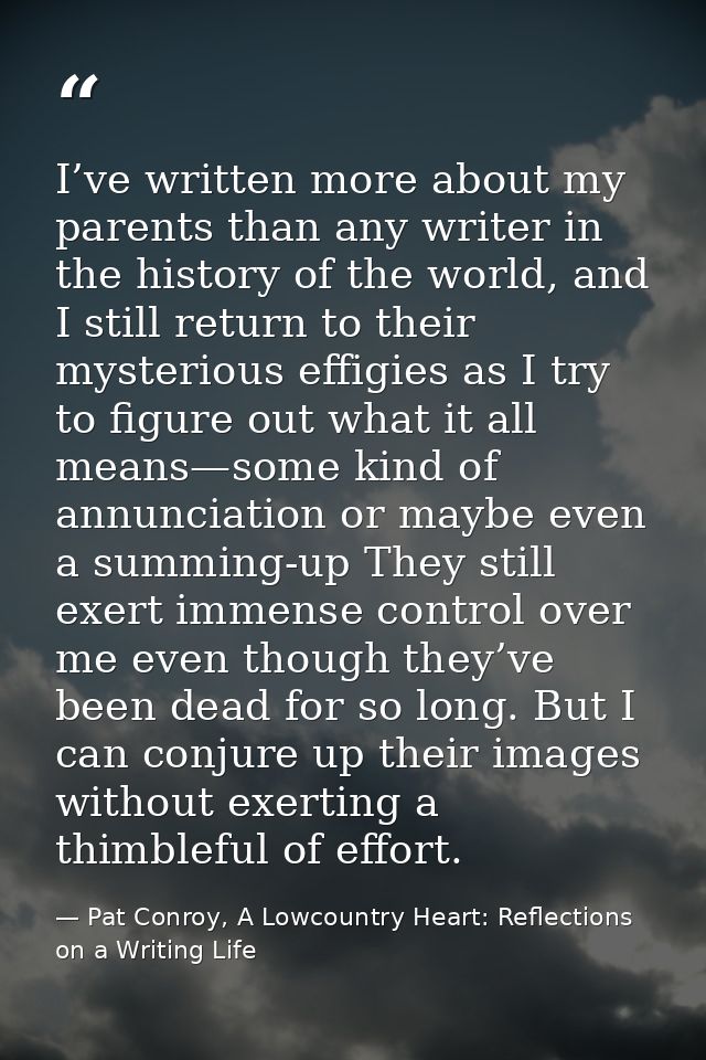 I’ve written more about my parents than any writer in the history of the world, and I still return to their mysterious e — Pat Conroy, A Lowcountry Heart: Reflections on a Writing Life