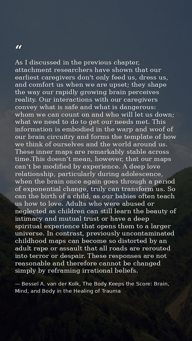 As I discussed in the previous chapter, attachment researchers have shown that our earliest caregivers don't only feed u — Bessel A. van der Kolk, The Body Keeps the Score: Brain, Mind, and Body in the Healing of Trauma