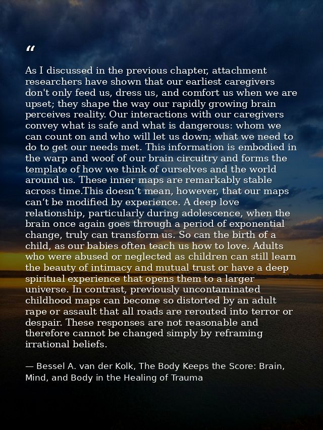 As I discussed in the previous chapter, attachment researchers have shown that our earliest caregivers don't only feed u — Bessel A. van der Kolk, The Body Keeps the Score: Brain, Mind, and Body in the Healing of Trauma