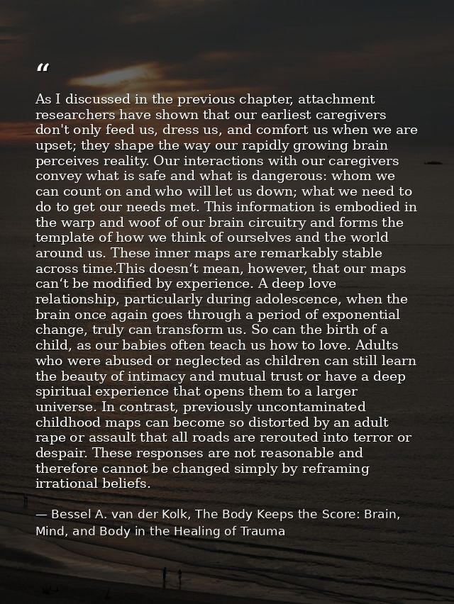 As I discussed in the previous chapter, attachment researchers have shown that our earliest caregivers don't only feed u — Bessel A. van der Kolk, The Body Keeps the Score: Brain, Mind, and Body in the Healing of Trauma