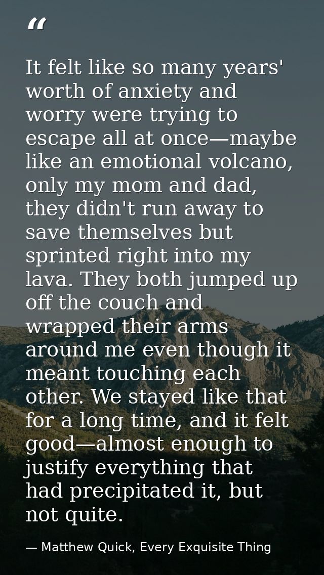 It felt like so many years' worth of anxiety and worry were trying to escape all at once—maybe like an emotional volcano — Matthew Quick, Every Exquisite Thing