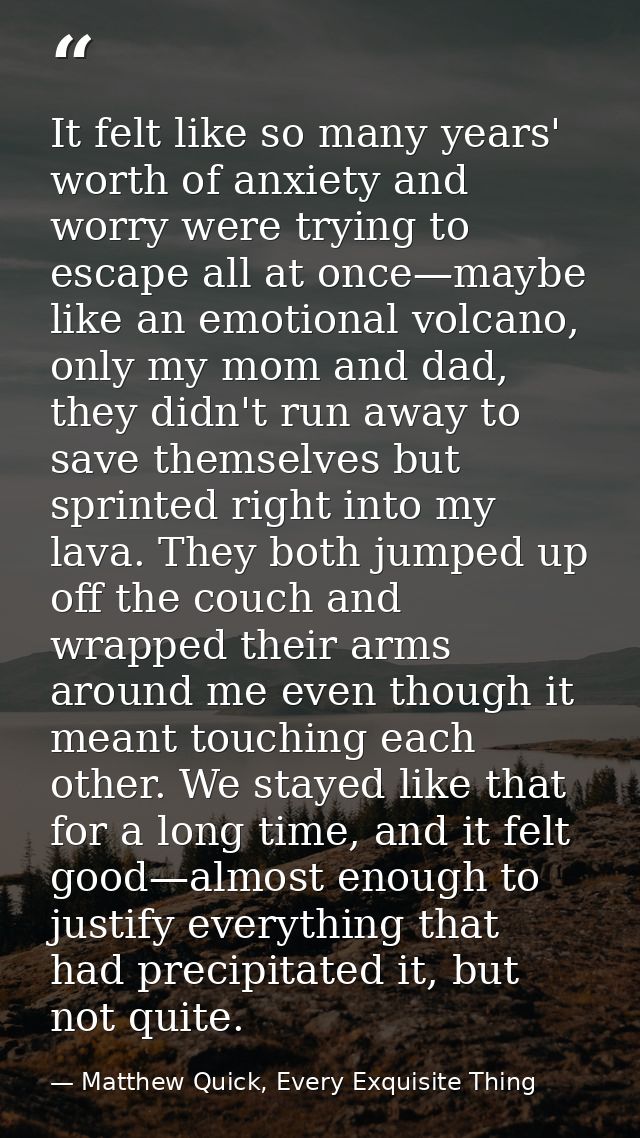 It felt like so many years' worth of anxiety and worry were trying to escape all at once—maybe like an emotional volcano — Matthew Quick, Every Exquisite Thing