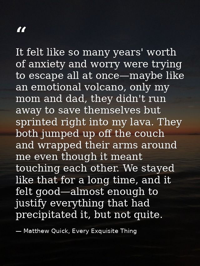 It felt like so many years' worth of anxiety and worry were trying to escape all at once—maybe like an emotional volcano — Matthew Quick, Every Exquisite Thing