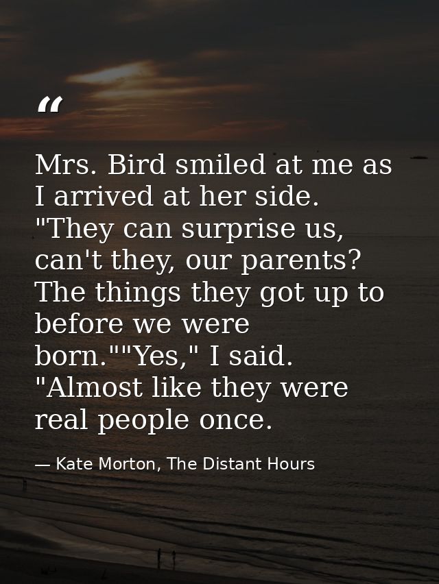 Mrs. Bird smiled at me as I arrived at her side. "They can surprise us, can't they, our parents? The things they got up  — Kate Morton, The Distant Hours