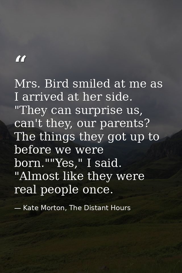Mrs. Bird smiled at me as I arrived at her side. "They can surprise us, can't they, our parents? The things they got up  — Kate Morton, The Distant Hours